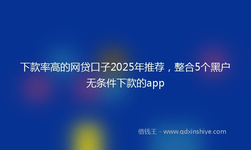 下款率高的网贷口子2025年推荐，整合5个黑户无条件下款的app