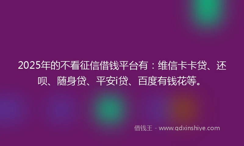 2025年的不看征信借钱平台有：维信卡卡贷、还呗、随身贷、平安i贷、百度有钱花等。