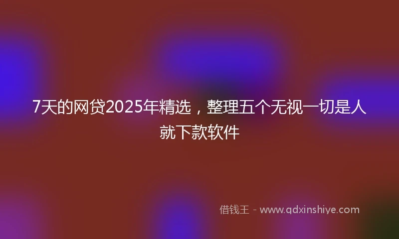 7天的网贷2025年精选，整理五个无视一切是人就下款软件