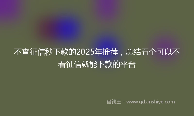 不查征信秒下款的2025年推荐，总结五个可以不看征信就能下款的平台