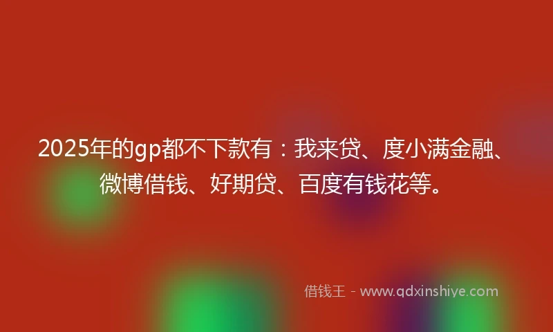 2025年的gp都不下款有:我来贷、度小满金融、微博借钱、好期贷、百度有钱花等。
