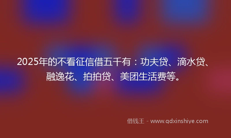 2025年的不看征信借五千有：功夫贷、滴水贷、融逸花、拍拍贷、美团生活费等。