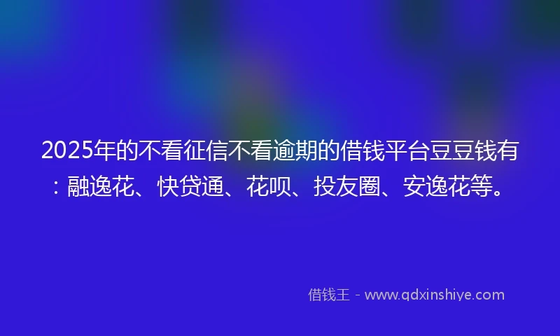2025年的不看征信不看逾期的借钱平台豆豆钱有：融逸花、快贷通、花呗、投友圈、安逸花等。