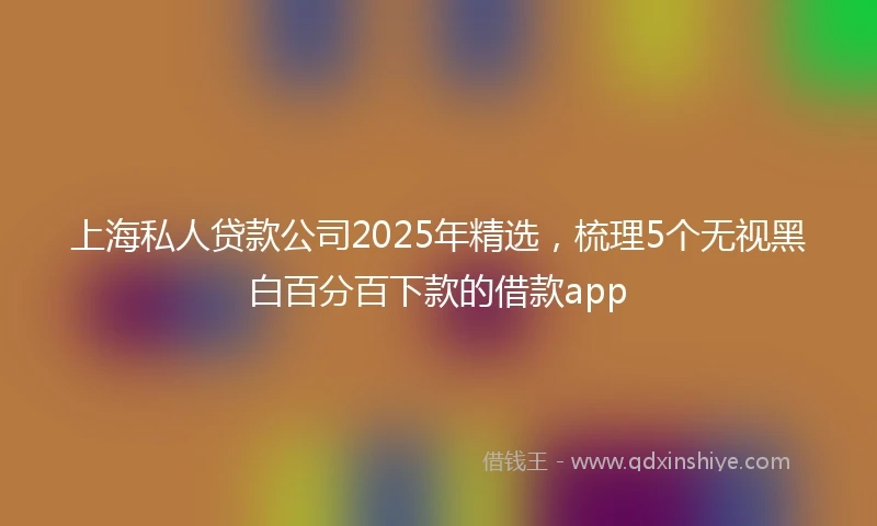 上海私人贷款公司2025年精选，梳理5个无视黑白百分百下款的借款app