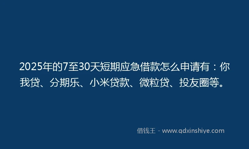 2025年的7至30天短期应急借款怎么申请有：你我贷、分期乐、小米贷款、微粒贷、投友圈等。