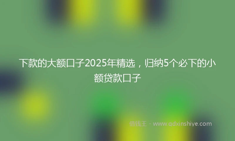 下款的大额口子2025年精选，归纳5个必下的小额贷款口子