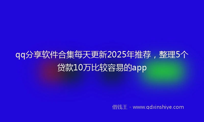qq分享软件合集每天更新2025年推荐，整理5个贷款10万比较容易的app