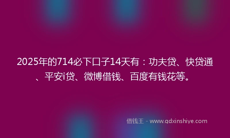 2025年的714必下口子14天有：功夫贷、快贷通、平安i贷、微博借钱、百度有钱花等。