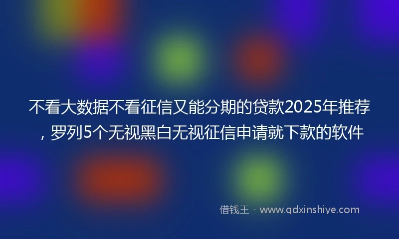 不看大数据不看征信又能分期的贷款2025年推荐，罗列5个无视黑白无视征信申请就下款的软件
