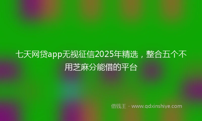七天网贷app无视征信2025年精选，整合五个不用芝麻分能借的平台