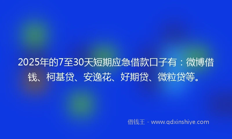 2025年的7至30天短期应急借款口子有：微博借钱、柯基贷、安逸花、好期贷、微粒贷等。