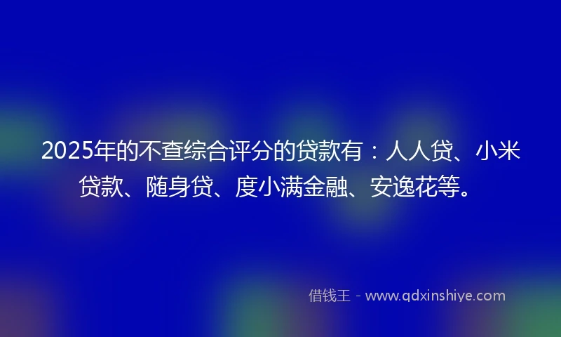 2025年的不查综合评分的贷款有：人人贷、小米贷款、随身贷、度小满金融、安逸花等。