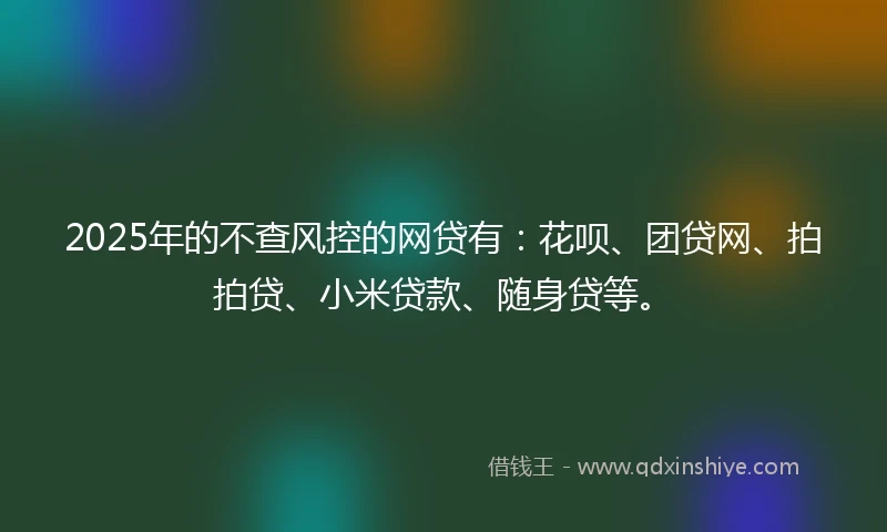 2025年的不查风控的网贷有：花呗、团贷网、拍拍贷、小米贷款、随身贷等。