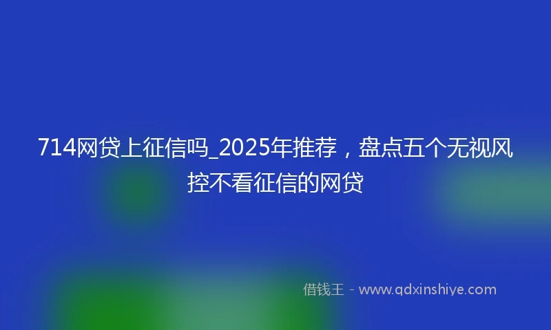 714网贷上征信吗_2025年推荐，盘点五个无视风控不看征信的网贷