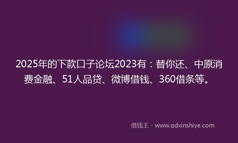 2025年的下款口子论坛2023有：替你还、中原消费金融、51人品贷、微博借钱、360借条等。