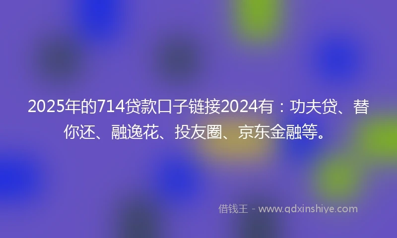2025年的714贷款口子链接2024有：功夫贷、替你还、融逸花、投友圈、京东金融等。