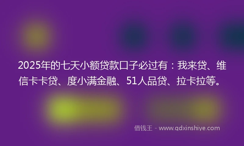 2025年的七天小额贷款口子必过有：我来贷、维信卡卡贷、度小满金融、51人品贷、拉卡拉等。