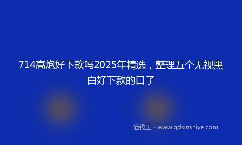 714高炮好下款吗2025年精选，整理五个无视黑白好下款的口子