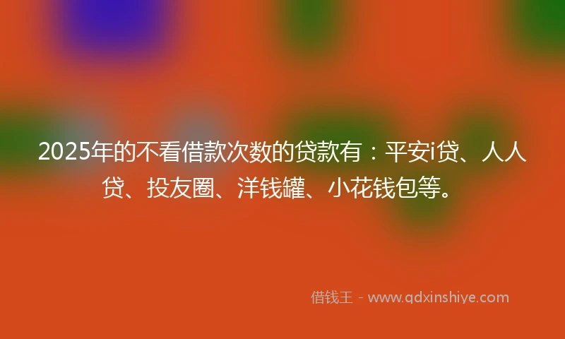 2025年的不看借款次数的贷款有：平安i贷、人人贷、投友圈、洋钱罐、小花钱包等。