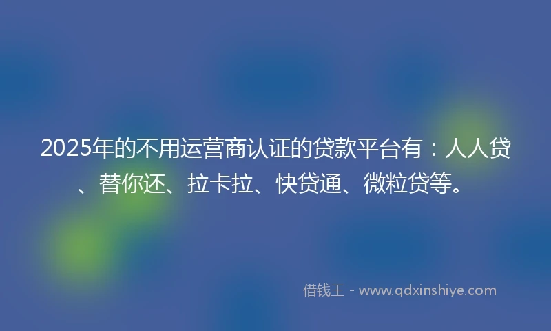 2025年的不用运营商认证的贷款平台有:人人贷、替你还、拉卡拉、快贷通、微粒贷等。