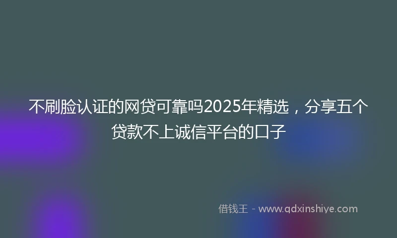 不刷脸认证的网贷可靠吗2025年精选，分享五个贷款不上诚信平台的口子