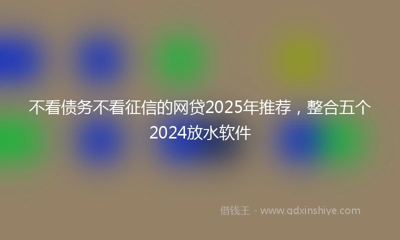不看债务不看征信的网贷2025年推荐，整合五个2024放水软件