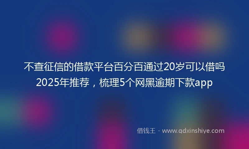不查征信的借款平台百分百通过20岁可以借吗2025年推荐，梳理5个网黑逾期下款app