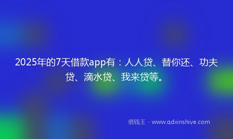 2025年的7天借款app有：人人贷、替你还、功夫贷、滴水贷、我来贷等。