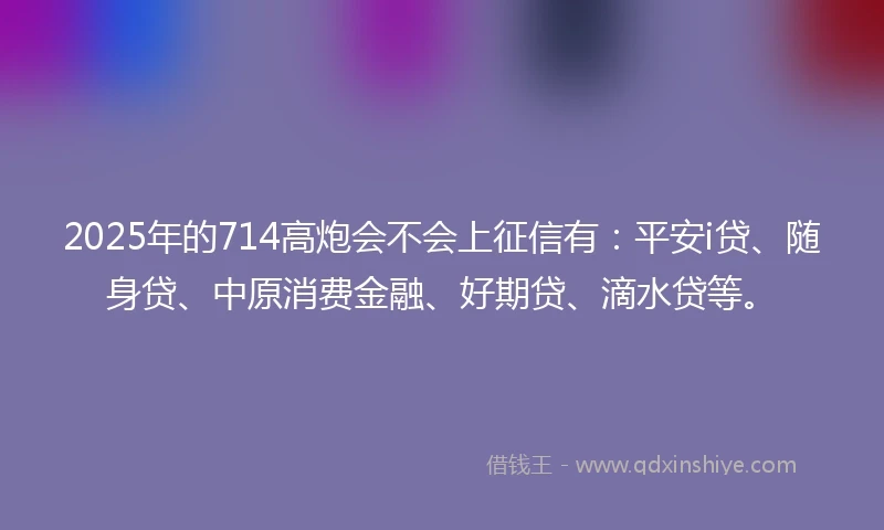 2025年的714高炮会不会上征信有：平安i贷、随身贷、中原消费金融、好期贷、滴水贷等。