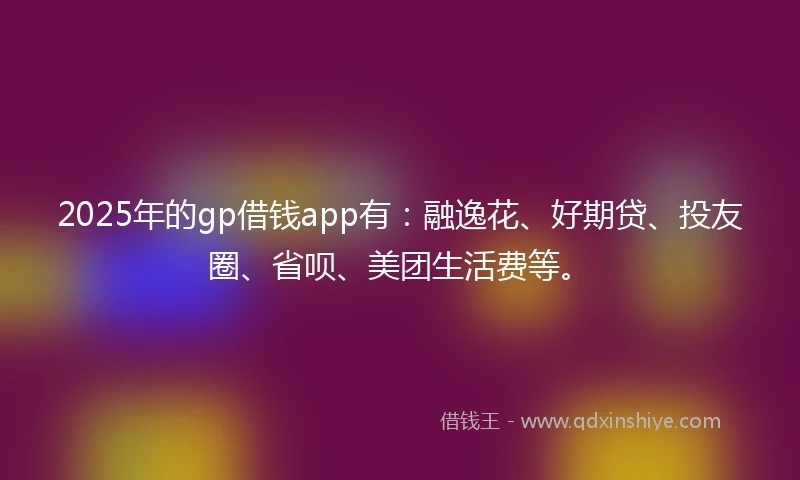 2025年的gp借钱app有：融逸花、好期贷、投友圈、省呗、美团生活费等。