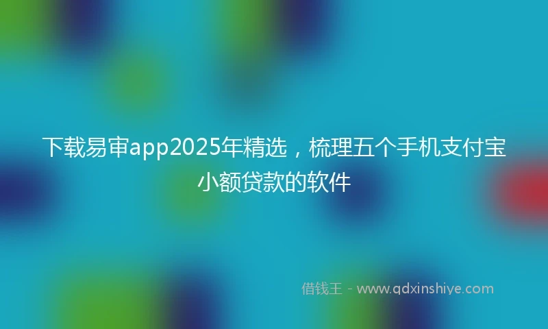 下载易审app2025年精选，梳理五个手机支付宝小额贷款的软件