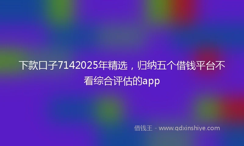 下款口子7142025年精选，归纳五个借钱平台不看综合评估的app