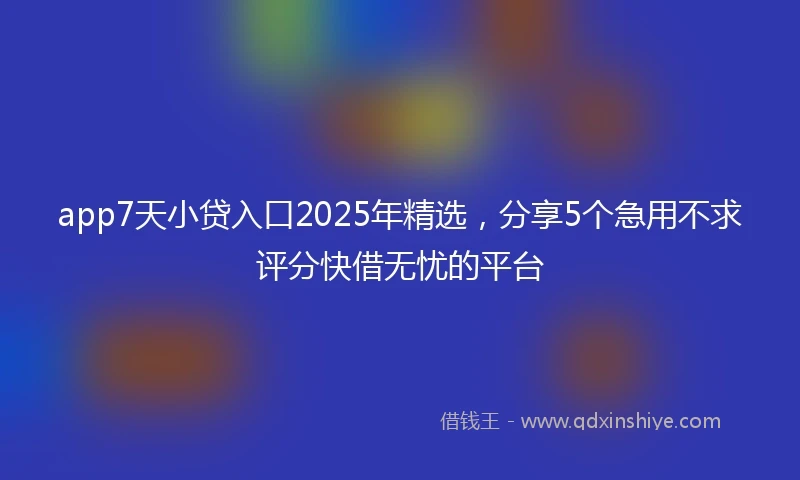app7天小贷入口2025年精选，分享5个急用不求评分快借无忧的平台