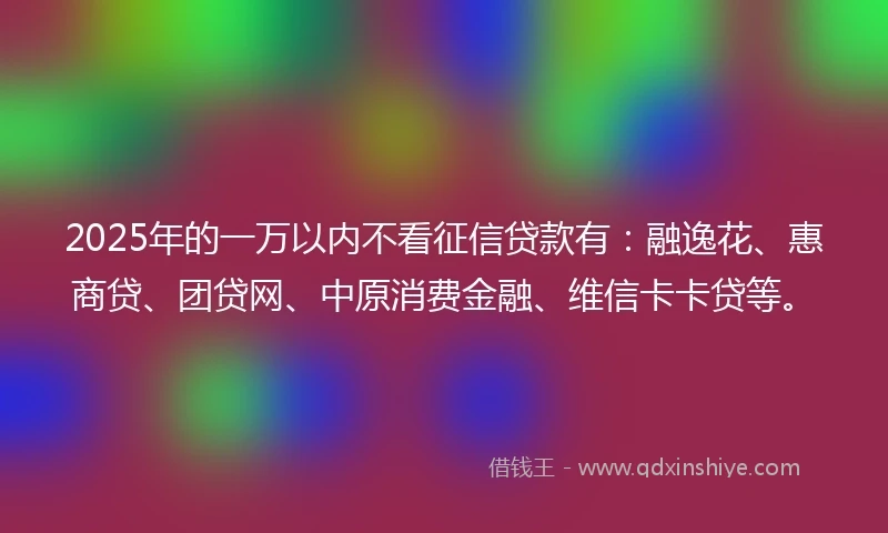 2025年的一万以内不看征信贷款有：融逸花、惠商贷、团贷网、中原消费金融、维信卡卡贷等。