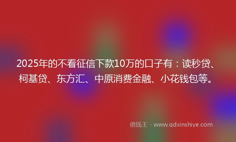 2025年的不看征信下款10万的口子有：读秒贷、柯基贷、东方汇、中原消费金融、小花钱包等。