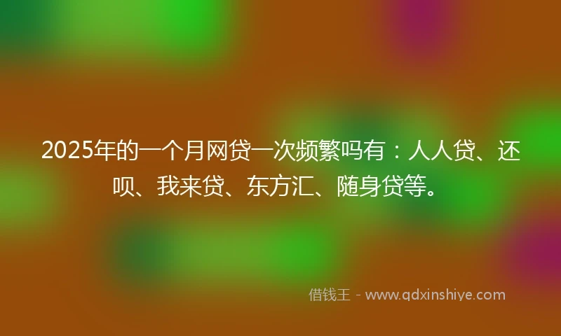 2025年的一个月网贷一次频繁吗有：人人贷、还呗、我来贷、东方汇、随身贷等。
