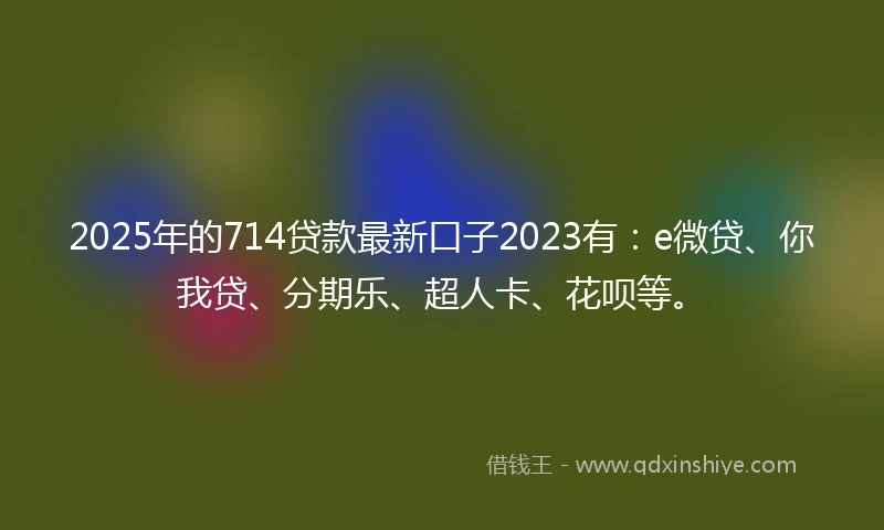2025年的714贷款最新口子2023有：e微贷、你我贷、分期乐、超人卡、花呗等。