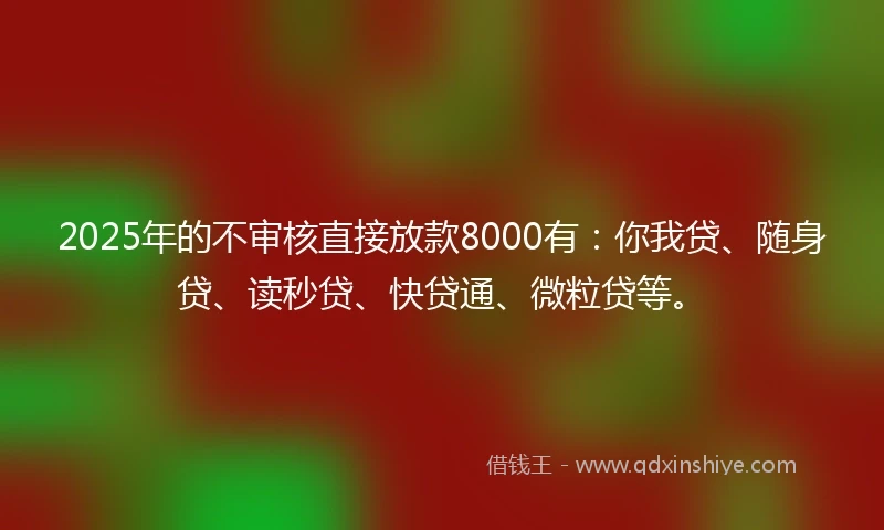 2025年的不审核直接放款8000有：你我贷、随身贷、读秒贷、快贷通、微粒贷等。