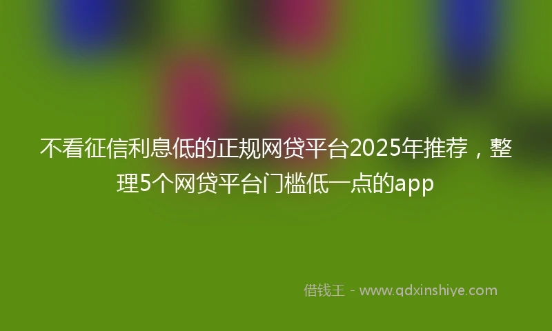 不看征信利息低的正规网贷平台2025年推荐，整理5个网贷平台门槛低一点的app