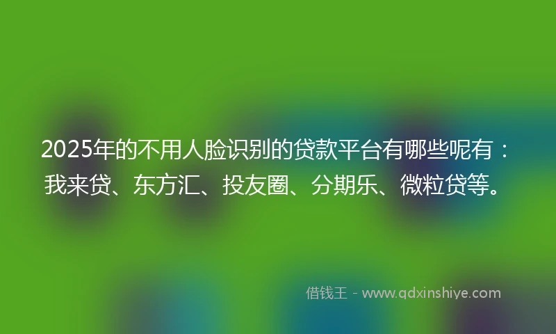 2025年的不用人脸识别的贷款平台有哪些呢有：我来贷、东方汇、投友圈、分期乐、微粒贷等。
