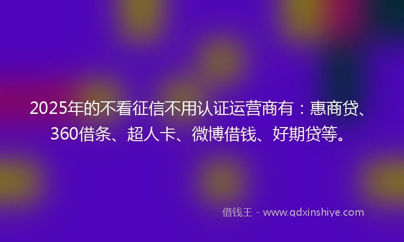 2025年的不看征信不用认证运营商有：惠商贷、360借条、超人卡、微博借钱、好期贷等。
