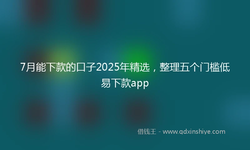 7月能下款的口子2025年精选，整理五个门槛低易下款app
