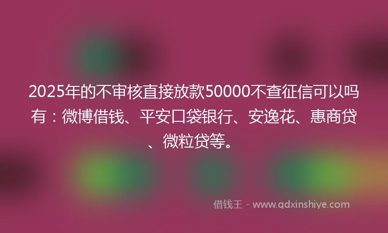 2025年的不审核直接放款50000不查征信可以吗有：微博借钱、平安口袋银行、安逸花、惠商贷、微粒贷等。