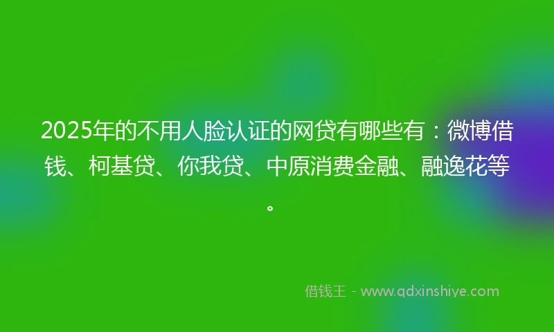 2025年的不用人脸认证的网贷有哪些有：微博借钱、柯基贷、你我贷、中原消费金融、融逸花等。