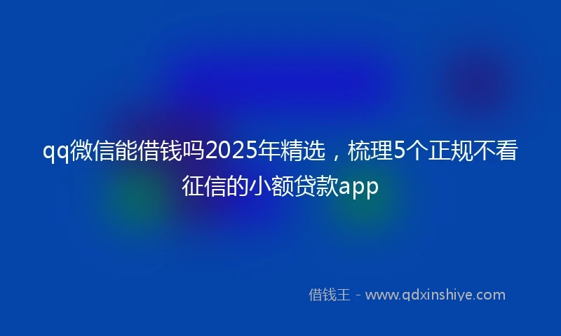 qq微信能借钱吗2025年精选，梳理5个正规不看征信的小额贷款app