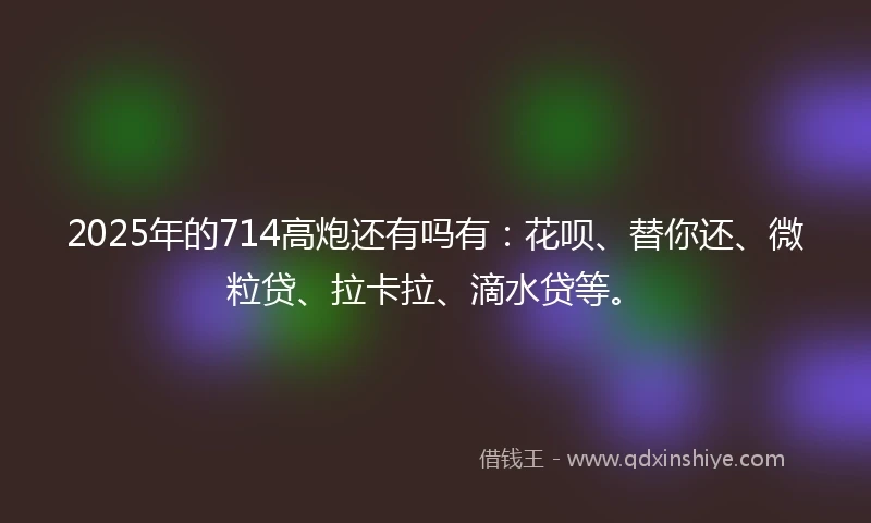 2025年的714高炮还有吗有：花呗、替你还、微粒贷、拉卡拉、滴水贷等。