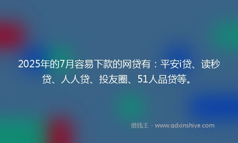 2025年的7月容易下款的网贷有：平安i贷、读秒贷、人人贷、投友圈、51人品贷等。