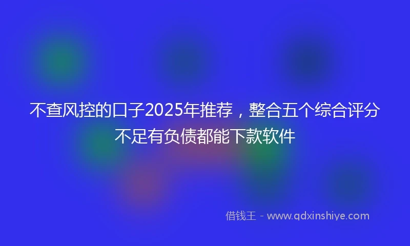 不查风控的口子2025年推荐，整合五个综合评分不足有负债都能下款软件