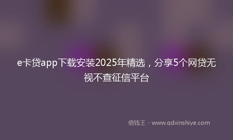 e卡贷app下载安装2025年精选，分享5个网贷无视不查征信平台