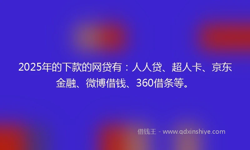 2025年的下款的网贷有：人人贷、超人卡、京东金融、微博借钱、360借条等。